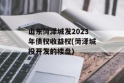 山东菏泽城发2023年债权收益权(菏泽城投开发的楼盘)