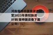 河南偃师市国有资产经营2023年债权融资计划(偃师国资委下属公司)
