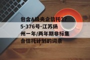包含A级央企信托375-376号-江苏扬州一年/两年期非标集合信托计划的词条