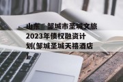 山东ˉ邹城市圣城文旅2023年债权融资计划(邹城圣城天禧酒店)