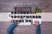 甘肃兰州城发2024年债权资产城投债定融(兰州城投 债券)