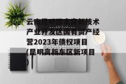 云南昆明国家高新技术产业开发区国有资产经营2023年债权项目(昆明高新东区新项目)