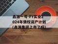 鑫源一号-FY实业2024年债权资产计划(鑫源集团上市了吗)