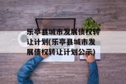 乐亭县城市发展债权转让计划(乐亭县城市发展债权转让计划公示)