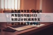 山东威海文登交通建设开发信托权益2023年转让计划(威海市文登公路事业发展中心)