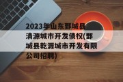 2023年山东鄄城县清源城市开发债权(鄄城县乾源城市开发有限公司招聘)