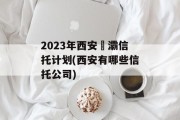 2023年西安浐灞信托计划(西安有哪些信托公司)
