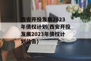 西安开投发展2023年债权计划(西安开投发展2023年债权计划公告)