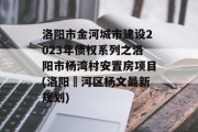 洛阳市金河城市建设2023年债权系列之洛阳市杨湾村安置房项目(洛阳瀍河区杨文最新规划)