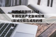 陕西咸阳新控2024年债权资产定融城投债(新城控股在咸阳的楼盘)