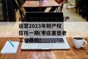 山东枣庄老城工业资产运营2023年财产权信托一期(枣庄重塑老工业基地)