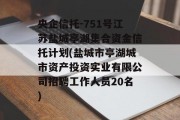 央企信托-751号江苏盐城亭湖集合资金信托计划(盐城市亭湖城市资产投资实业有限公司招聘工作人员20名)