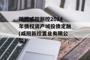 陕西咸阳新控2024年债权资产城投债定融(咸阳新控置业有限公司)