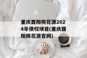 重庆酉阳桃花源2024年债权项目(重庆酉阳桃花源官网)