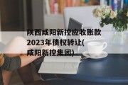陕西咸阳新控应收账款2023年债权转让(咸阳新控集团)