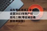 山东枣庄老城工业资产运营2023年财产权信托二期(枣庄诚信最新拍卖公告)