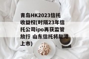 青岛HK2023信托收益权(时隔23年信托公司ipo再获监管放行 山东信托将赴港上市)