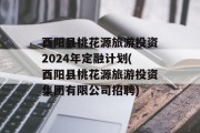 酉阳县桃花源旅游投资2024年定融计划(酉阳县桃花源旅游投资集团有限公司招聘)