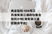 央企信托-504号江苏淮安清江浦政信集合信托计划(淮安清江浦区融资平台)