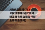 A级央企信托-782号仪征市非标(仪征建设发展有限公司发行资金募集合法吗)