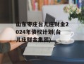 山东枣庄台儿庄财金2024年债权计划(台儿庄财金集团)