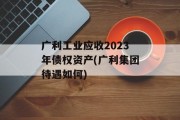 广利工业应收2023年债权资产(广利集团待遇如何)