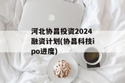 河北协昌投资2024融资计划(协昌科技ipo进度)