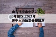 山东济宁市中区2023年债权(2021年济宁土地拍卖最新消息)