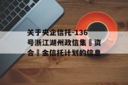 关于央企信托-136号浙江湖州政信集‮资合‬金信托计划的信息