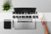 陕西西安浐灞2023信托计划(陕西 信托)