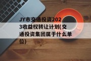 JY市交通投资2023收益权转让计划(交通投资集团属于什么单位)