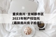 重庆南川·主城都市区2023年财产权信托(最新南川房子拍卖)