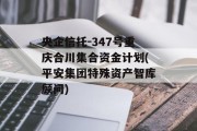 央企信托-347号重庆合川集合资金计划(平安集团特殊资产智库顾问)