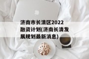 济南市长清区2022融资计划(济南长清发展规划最新消息)