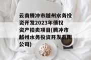 云南腾冲市越州水务投资开发2023年债权资产拍卖项目(腾冲市越州水务投资开发有限公司)