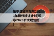 乐亭县城市发展2023年债权转让计划(乐亭2020扩大规划图)