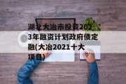 湖北大冶市投资2023年融资计划政府债定融(大冶2021十大项目)