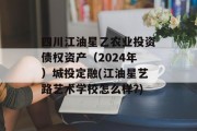 四川江油星乙农业投资债权资产（2024年）城投定融(江油星艺路艺术学校怎么样?)