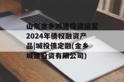 山东金乡城建投资运营2024年债权融资产品|城投债定融(金乡城建投资有限公司)