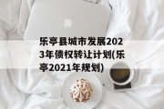乐亭县城市发展2023年债权转让计划(乐亭2021年规划)