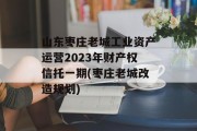 山东枣庄老城工业资产运营2023年财产权信托一期(枣庄老城改造规划)