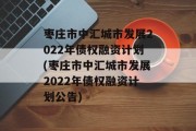 枣庄市中汇城市发展2022年债权融资计划(枣庄市中汇城市发展2022年债权融资计划公告)