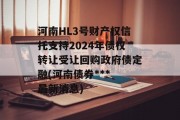 河南HL3号财产权信托支持2024年债权转让受让回购政府债定融(河南债券***
最新消息)