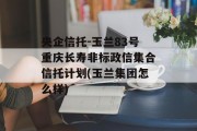 央企信托-玉兰83号重庆长寿非标政信集合信托计划(玉兰集团怎么样)