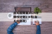 台儿庄财金2024年债权计划1-4号(台儿庄财政)