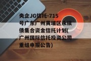 央企JG信托-715号广东广州黄埔区永续债集合资金信托计划(广州国际信托投资公司重组申报公告)