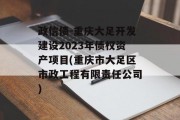 政信债-重庆大足开发建设2023年债权资产项目(重庆市大足区市政工程有限责任公司)