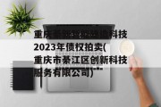 重庆綦新智能建造科技2023年债权拍卖(重庆市綦江区创新科技服务有限公司)
