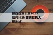 陕西西安浐灞2023信托计划(西安信托大厦地址)