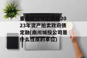 重庆南川城投债权2023年资产拍卖政府债定融(南川城投公司是什么性质的单位)